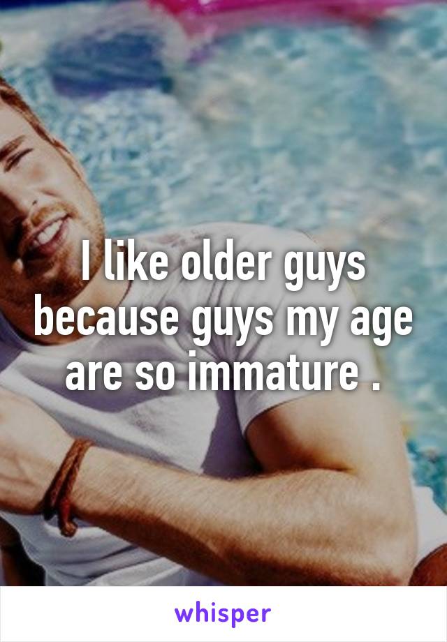 I like older guys because guys my age are so immature .