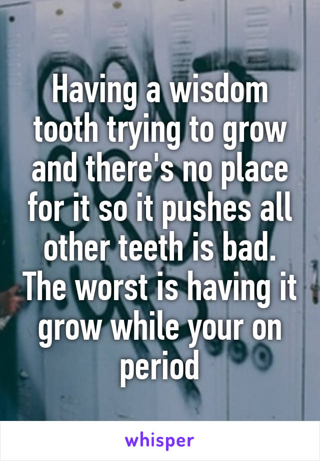 Having a wisdom tooth trying to grow and there's no place for it so it pushes all other teeth is bad. The worst is having it grow while your on period