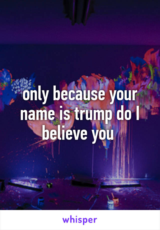 only because your name is trump do I believe you 