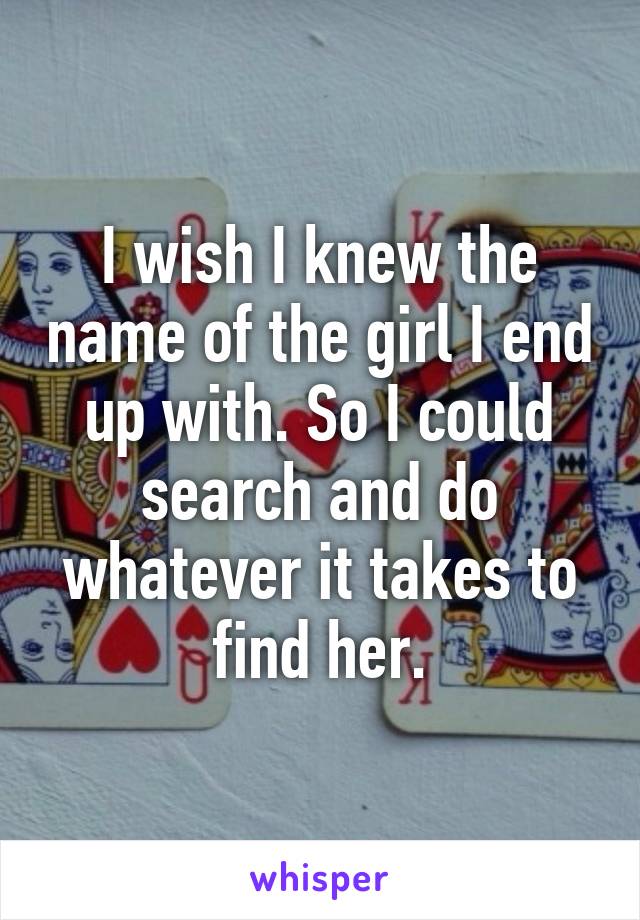 I wish I knew the name of the girl I end up with. So I could search and do whatever it takes to find her.