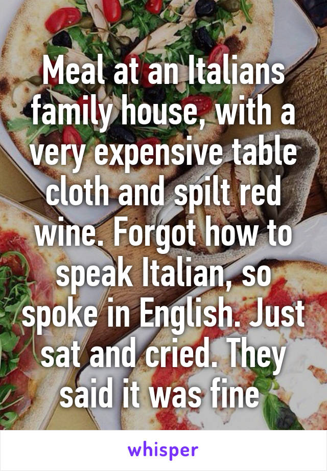 Meal at an Italians family house, with a very expensive table cloth and spilt red wine. Forgot how to speak Italian, so spoke in English. Just sat and cried. They said it was fine 