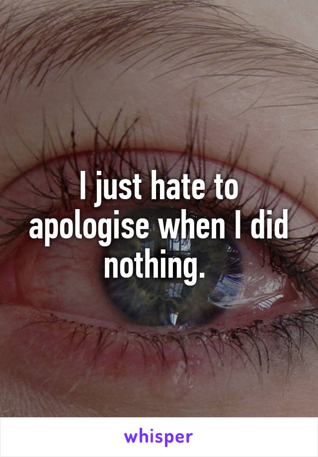 I just hate to apologise when I did nothing. 