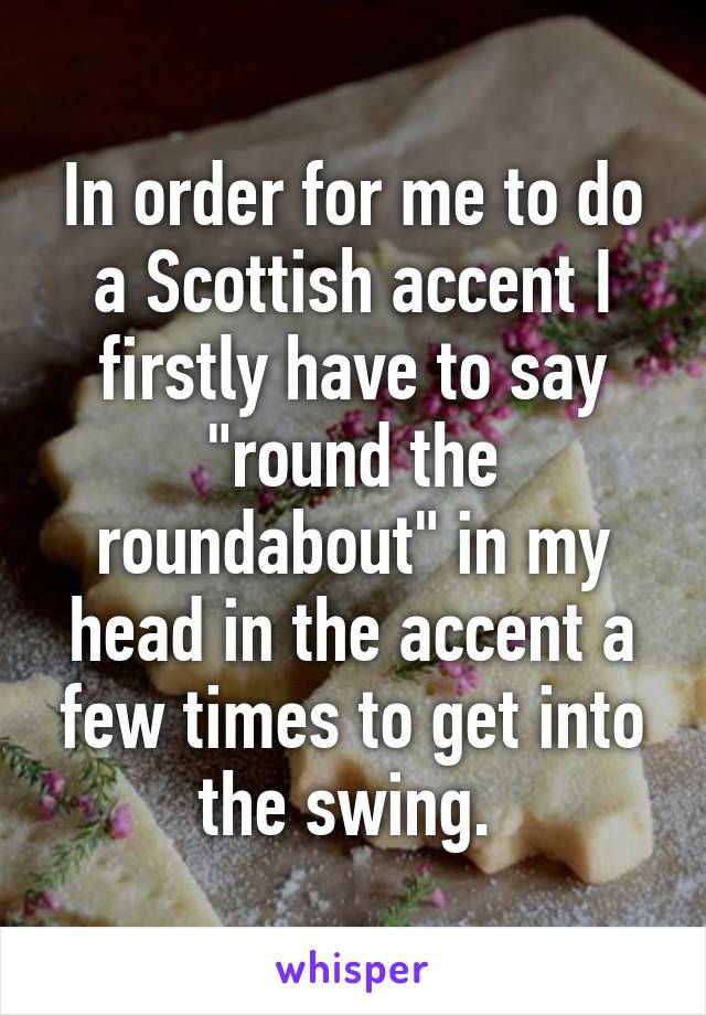 In order for me to do a Scottish accent I firstly have to say "round the roundabout" in my head in the accent a few times to get into the swing. 