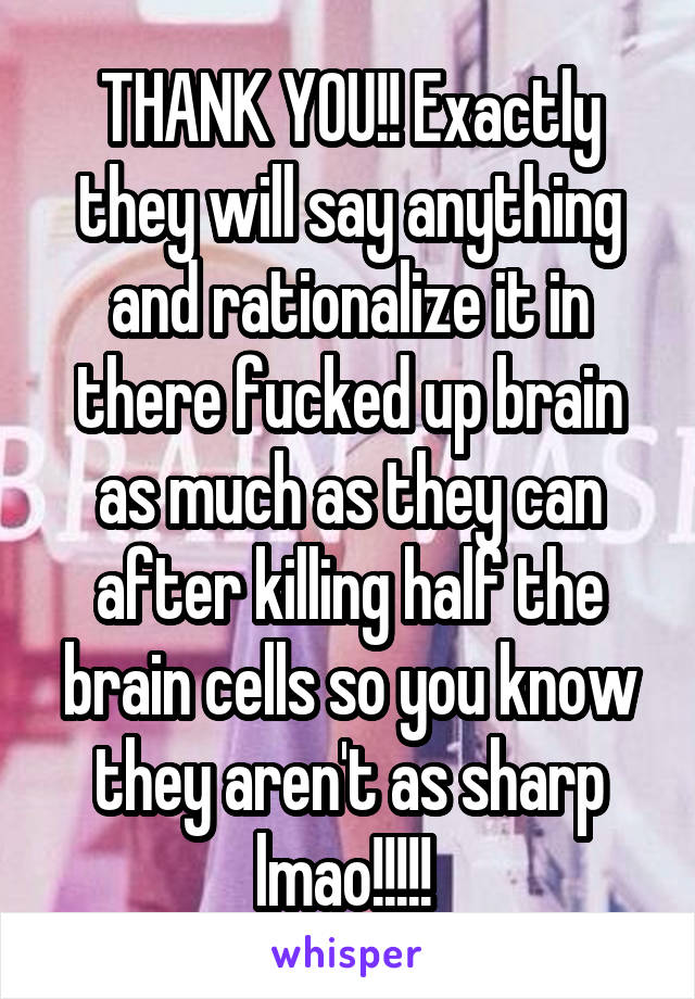 THANK YOU!! Exactly they will say anything and rationalize it in there fucked up brain as much as they can after killing half the brain cells so you know they aren't as sharp lmao!!!!! 