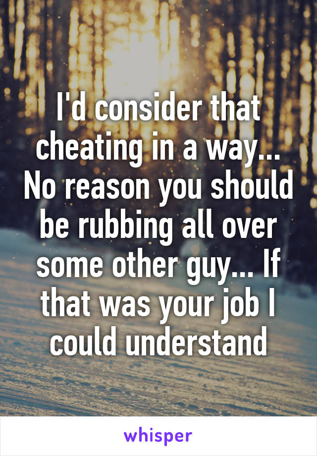 I'd consider that cheating in a way... No reason you should be rubbing all over some other guy... If that was your job I could understand