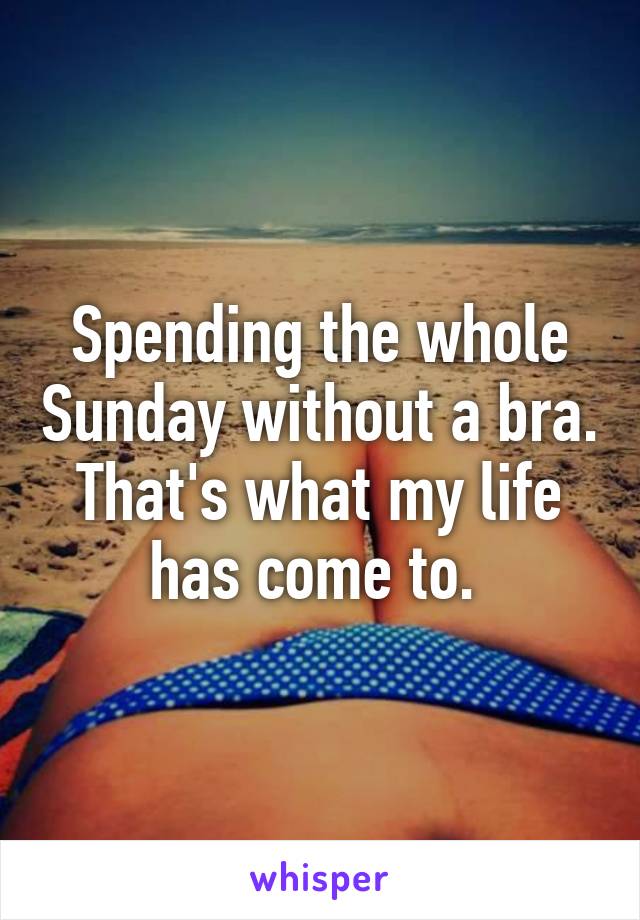 Spending the whole Sunday without a bra. That's what my life has come to. 