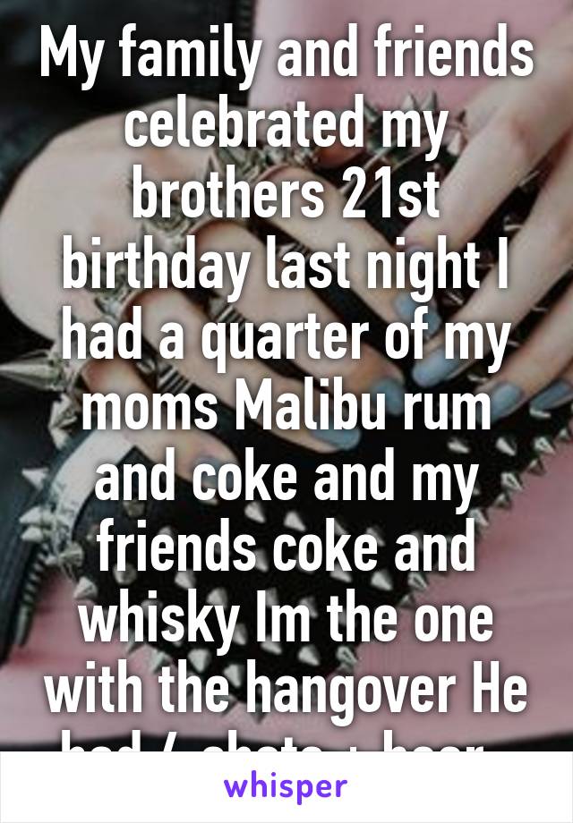 My family and friends celebrated my brothers 21st birthday last night I had a quarter of my moms Malibu rum and coke and my friends coke and whisky Im the one with the hangover He had 4 shots + beer..