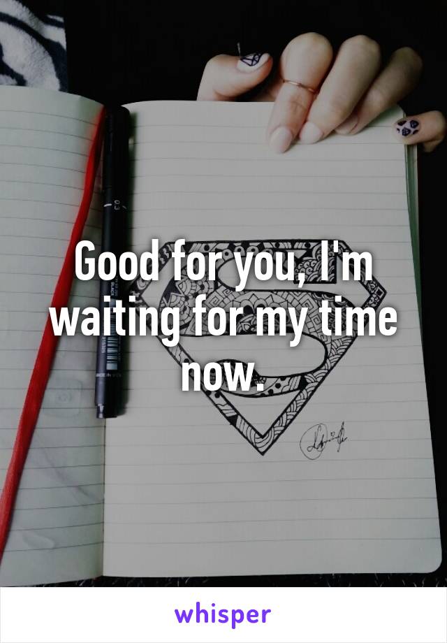 Good for you, I'm waiting for my time now.