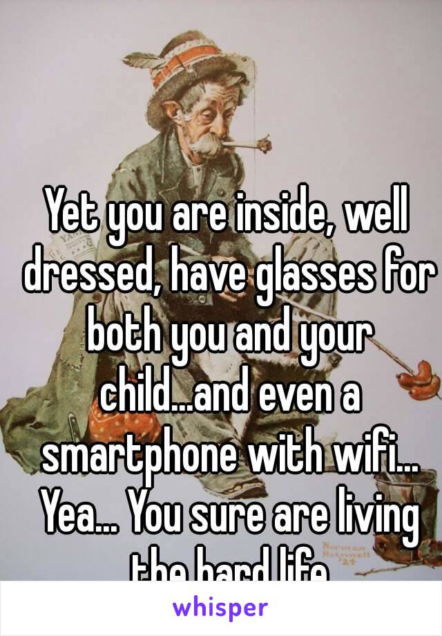 Yet you are inside, well dressed, have glasses for both you and your child...and even a smartphone with wifi... Yea... You sure are living the hard life