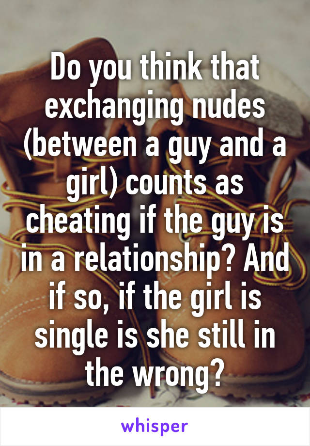 Do you think that exchanging nudes (between a guy and a girl) counts as cheating if the guy is in a relationship? And if so, if the girl is single is she still in the wrong?