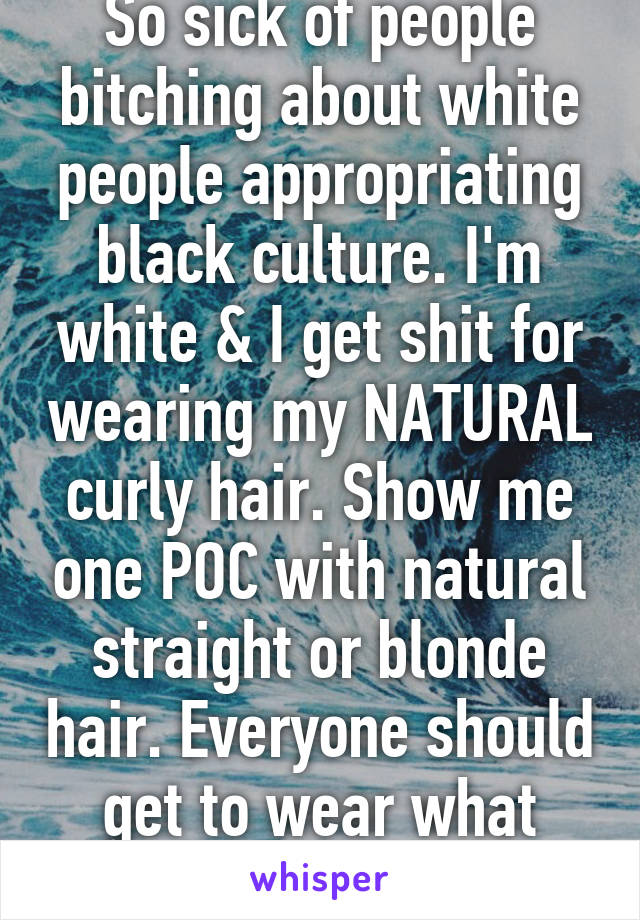 So sick of people bitching about white people appropriating black culture. I'm white & I get shit for wearing my NATURAL curly hair. Show me one POC with natural straight or blonde hair. Everyone should get to wear what they want.