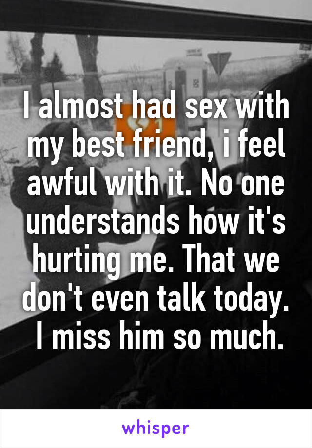 I almost had sex with my best friend, i feel awful with it. No one understands how it's hurting me. That we don't even talk today.  I miss him so much.