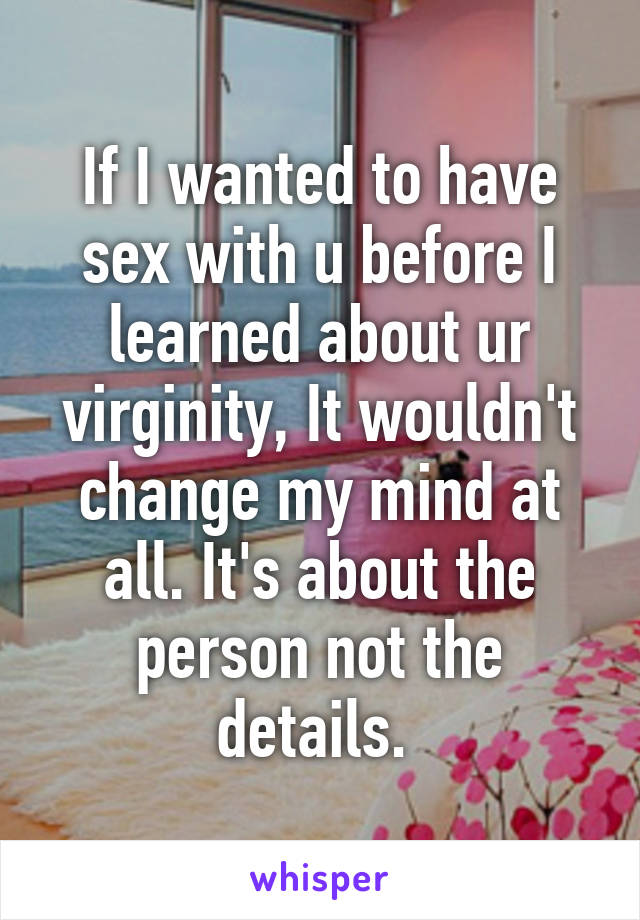 If I wanted to have sex with u before I learned about ur virginity, It wouldn't change my mind at all. It's about the person not the details. 