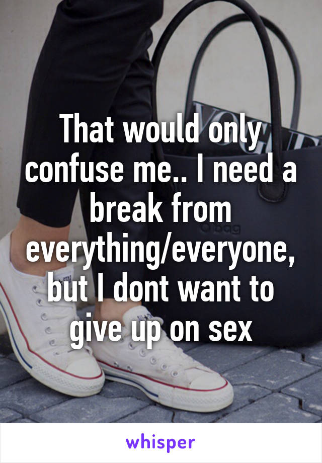 That would only confuse me.. I need a break from everything/everyone, but I dont want to give up on sex