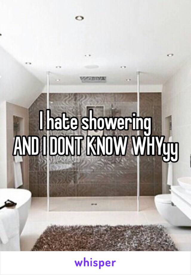 I hate showering 
AND I DONT KNOW WHYyy