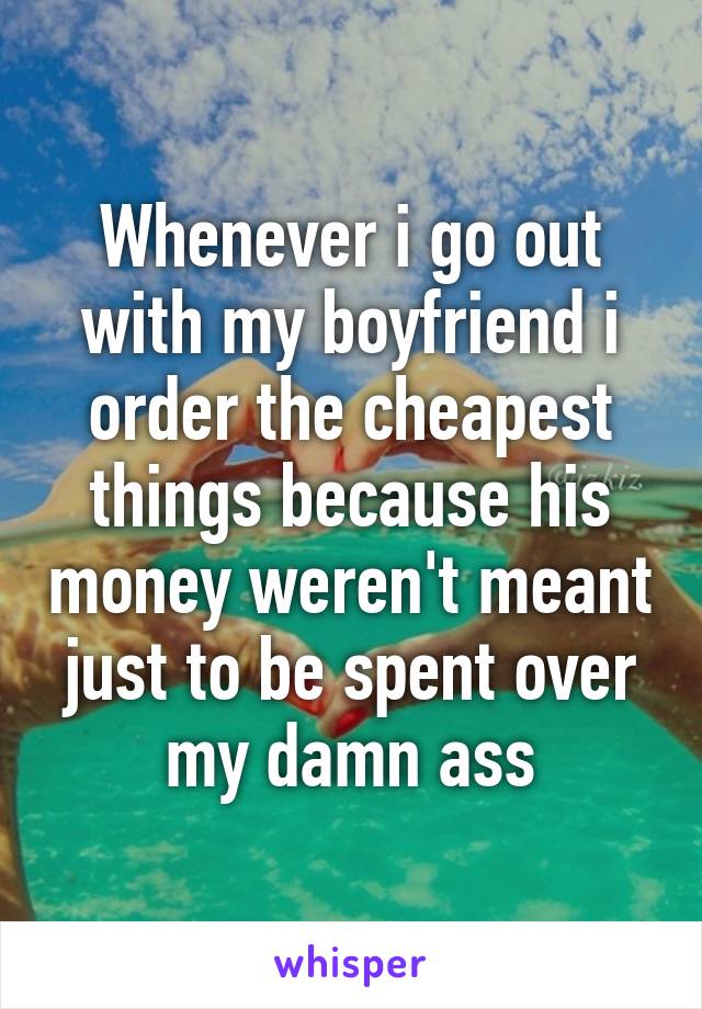 Whenever i go out with my boyfriend i order the cheapest things because his money weren't meant just to be spent over my damn ass