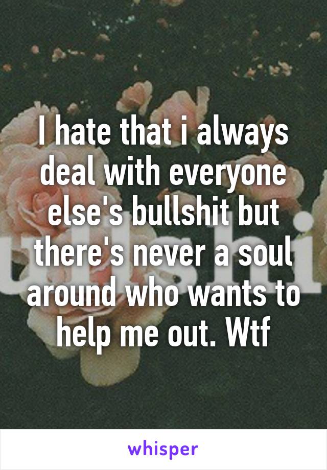 I hate that i always deal with everyone else's bullshit but there's never a soul around who wants to help me out. Wtf