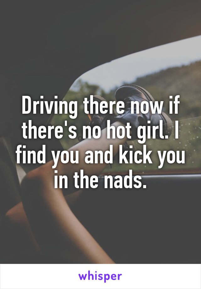 Driving there now if there's no hot girl. I find you and kick you in the nads.