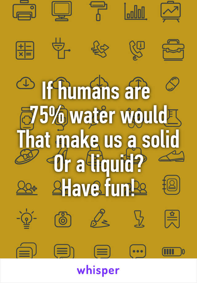 If humans are 
75% water would
That make us a solid
Or a liquid?
Have fun!