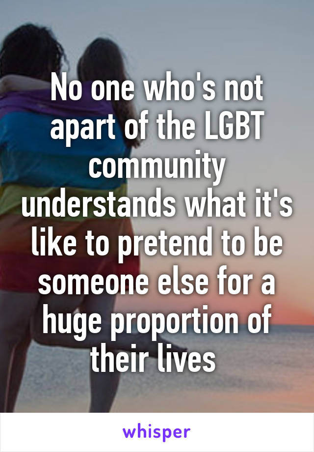 No one who's not apart of the LGBT community understands what it's like to pretend to be someone else for a huge proportion of their lives 