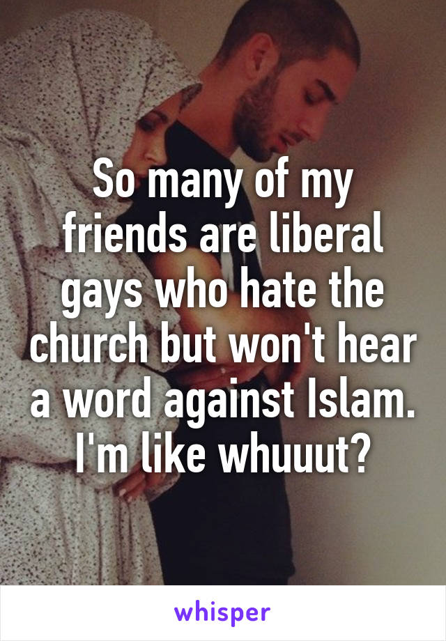 So many of my friends are liberal gays who hate the church but won't hear a word against Islam. I'm like whuuut?