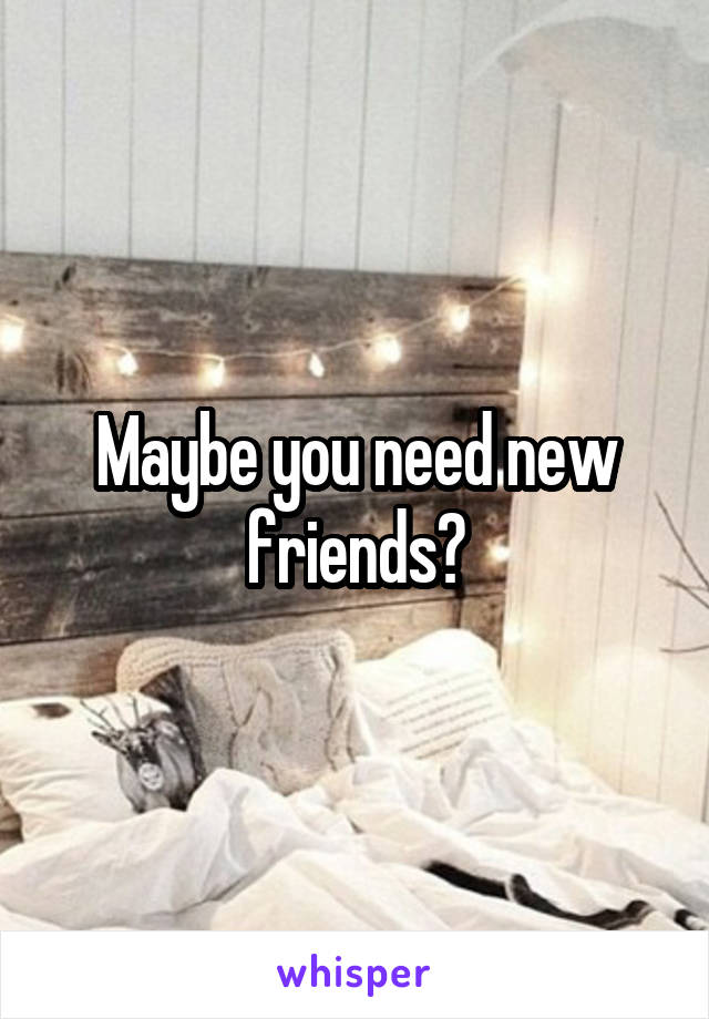 Maybe you need new friends?