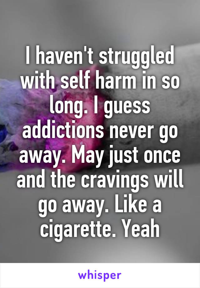 I haven't struggled with self harm in so long. I guess addictions never go away. May just once and the cravings will go away. Like a cigarette. Yeah