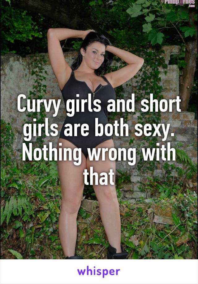 Curvy girls and short girls are both sexy. Nothing wrong with that