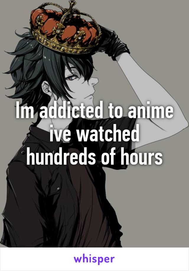 Im addicted to anime ive watched hundreds of hours