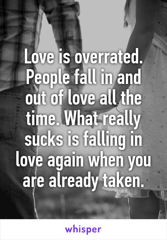 Love is overrated.
People fall in and out of love all the time. What really sucks is falling in love again when you are already taken.