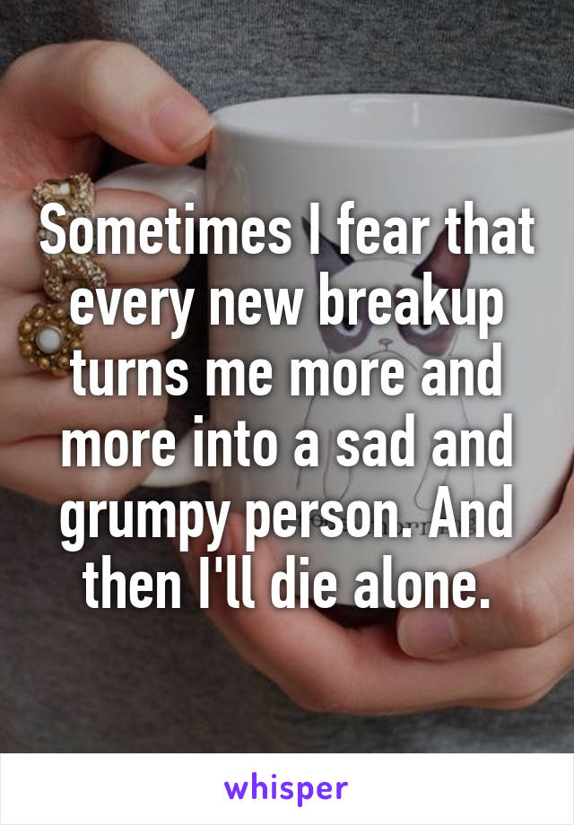 Sometimes I fear that every new breakup turns me more and more into a sad and grumpy person. And then I'll die alone.