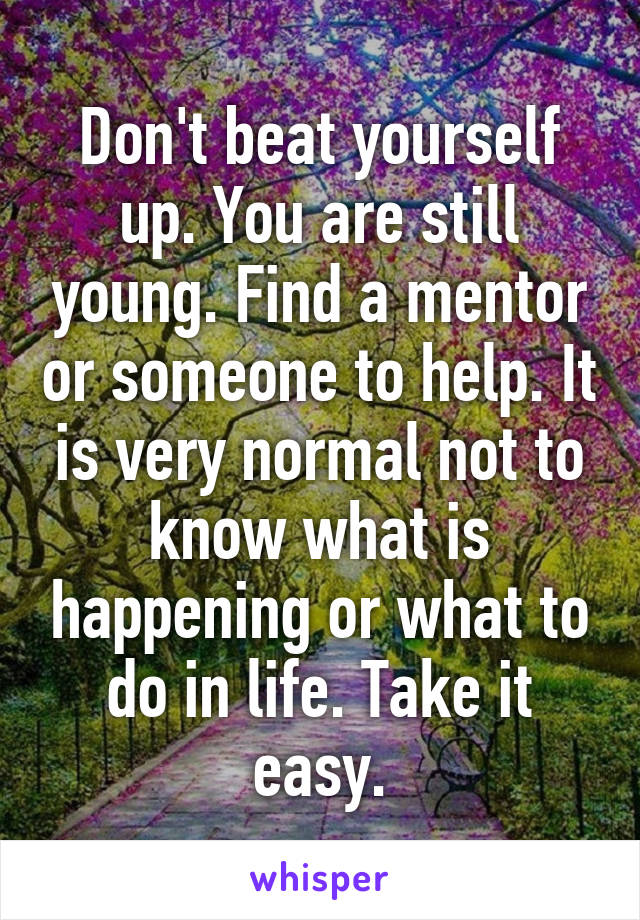 Don't beat yourself up. You are still young. Find a mentor or someone to help. It is very normal not to know what is happening or what to do in life. Take it easy.