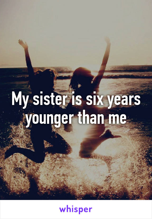 My sister is six years younger than me