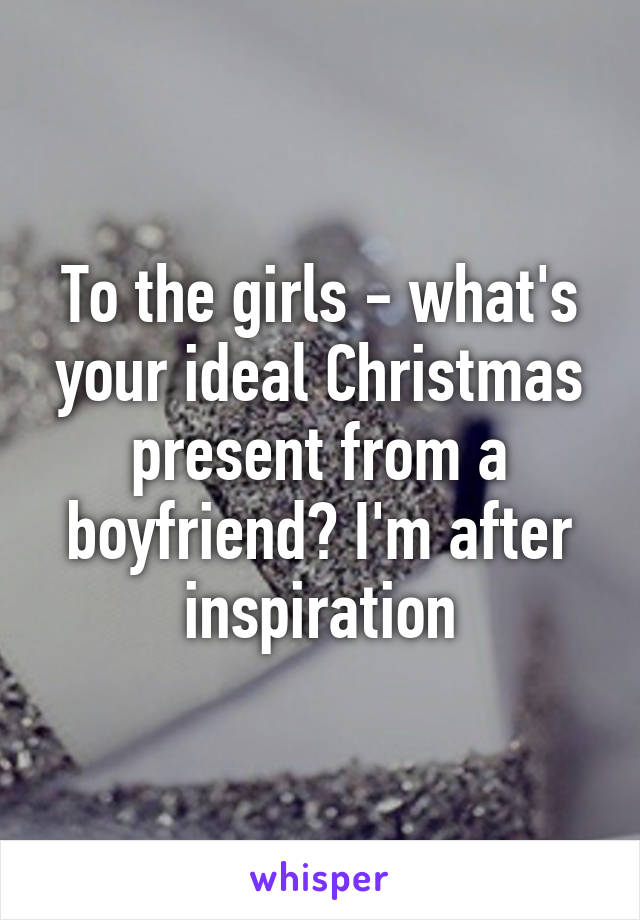 To the girls - what's your ideal Christmas present from a boyfriend? I'm after inspiration