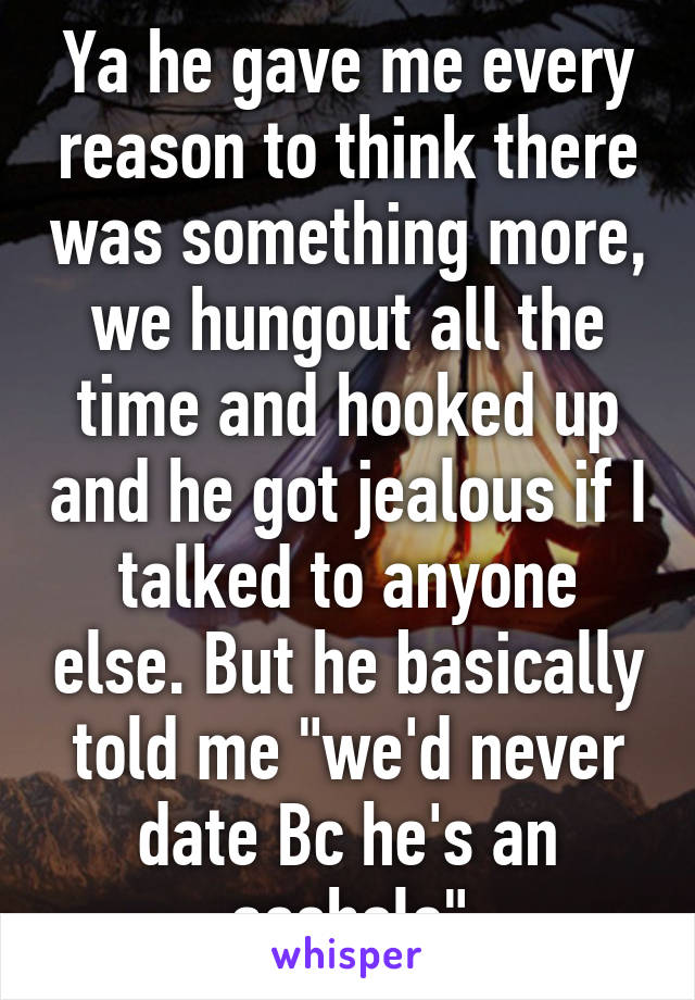 Ya he gave me every reason to think there was something more, we hungout all the time and hooked up and he got jealous if I talked to anyone else. But he basically told me "we'd never date Bc he's an asshole"