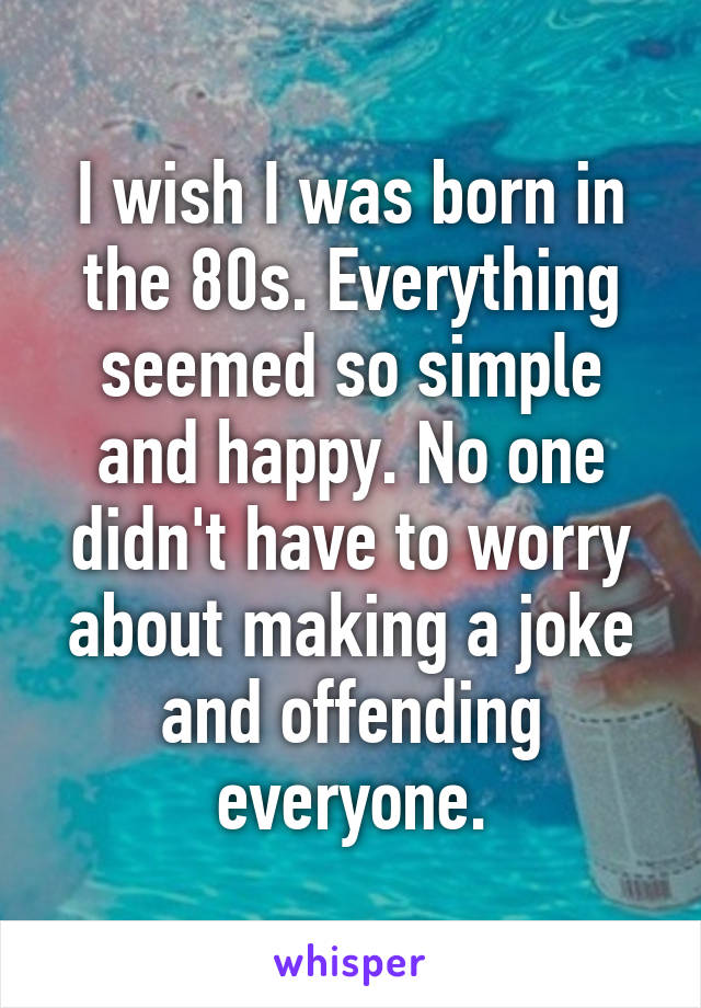 I wish I was born in the 80s. Everything seemed so simple and happy. No one didn't have to worry about making a joke and offending everyone.