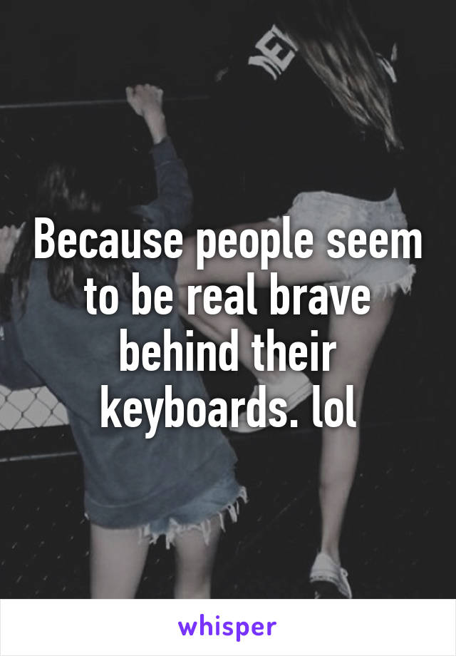 Because people seem to be real brave behind their keyboards. lol