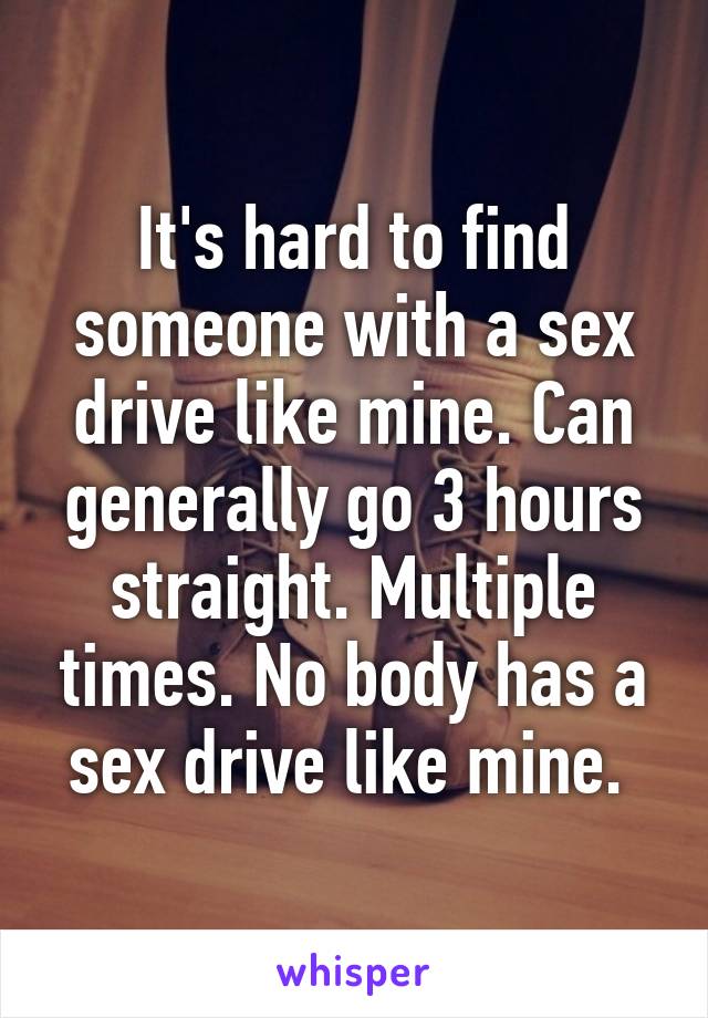 It's hard to find someone with a sex drive like mine. Can generally go 3 hours straight. Multiple times. No body has a sex drive like mine. 