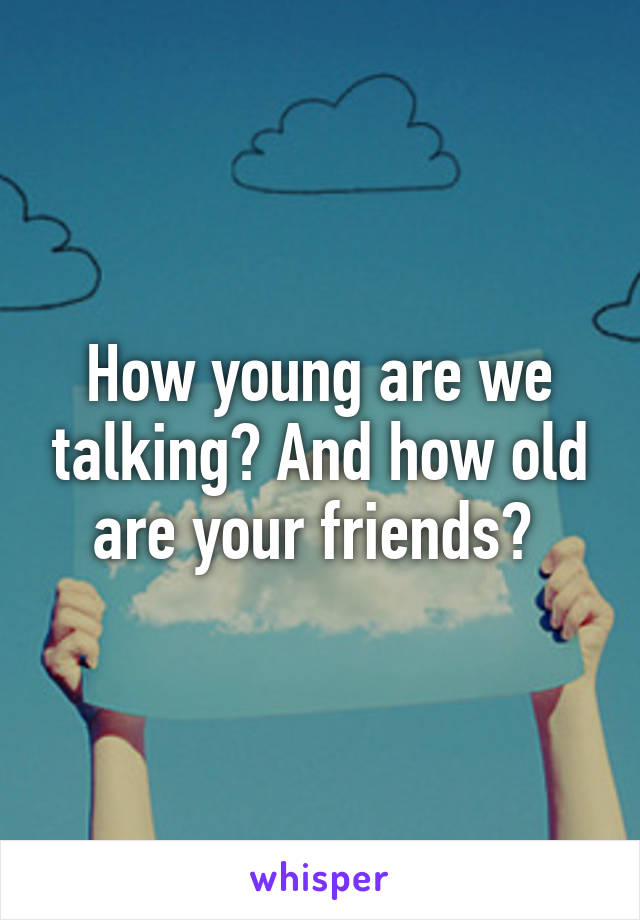 How young are we talking? And how old are your friends? 