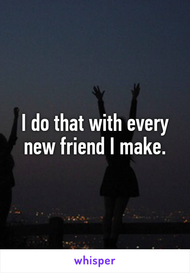 I do that with every new friend I make.