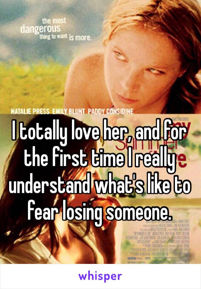 I totally love her, and for the first time I really understand what's like to fear losing someone.