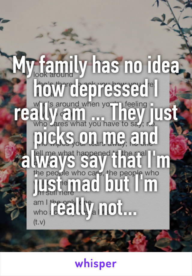 My family has no idea how depressed I really am ... They just picks on me and always say that I'm just mad but I'm really not... 