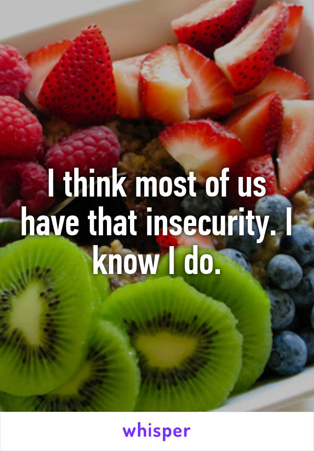 I think most of us have that insecurity. I know I do.