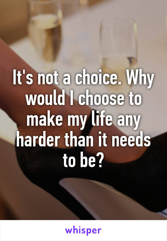 It's not a choice. Why would I choose to make my life any harder than it needs to be?