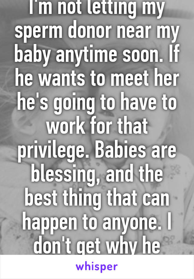 I'm not letting my sperm donor near my baby anytime soon. If he wants to meet her he's going to have to work for that privilege. Babies are blessing, and the best thing that can happen to anyone. I don't get why he doesn't get it. 