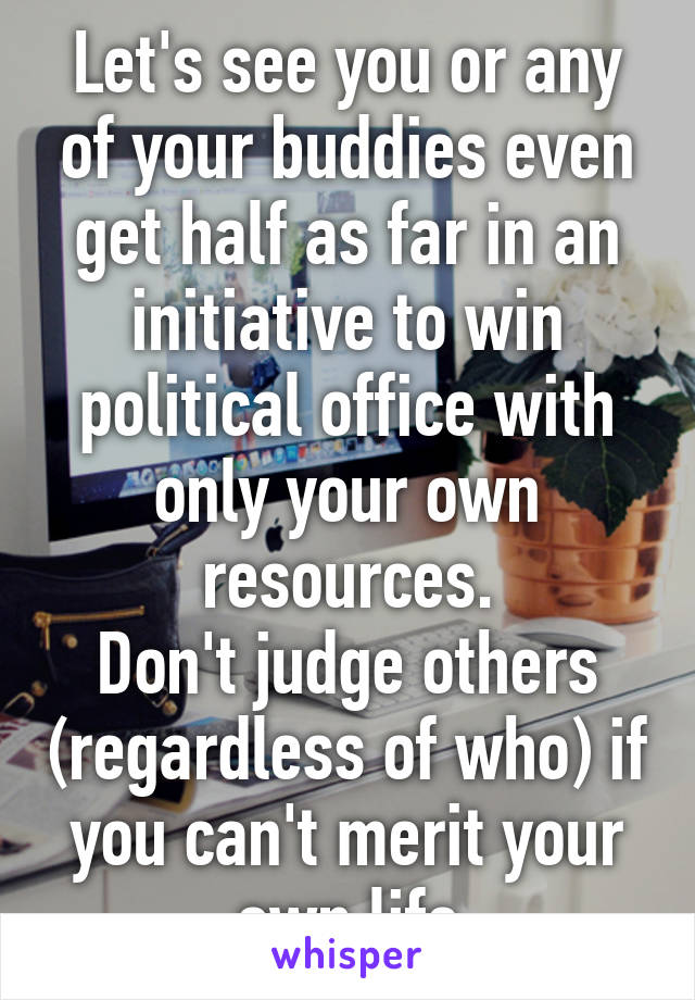 Let's see you or any of your buddies even get half as far in an initiative to win political office with only your own resources.
Don't judge others (regardless of who) if you can't merit your own life