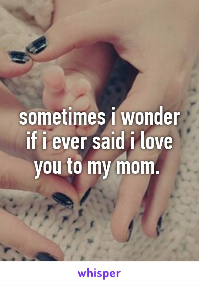 sometimes i wonder if i ever said i love you to my mom. 