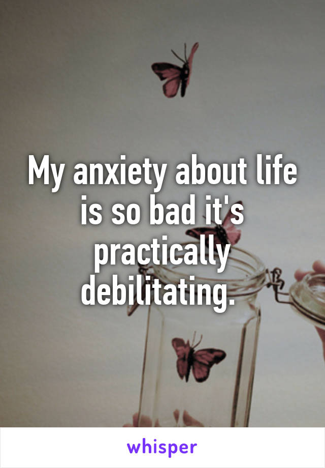 My anxiety about life is so bad it's practically debilitating. 