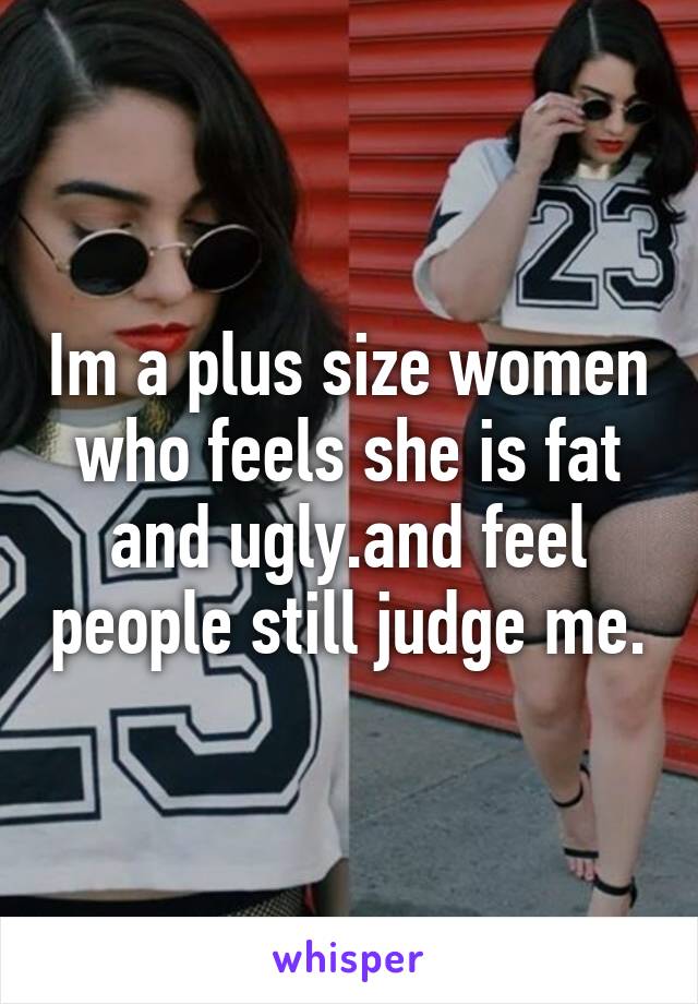 Im a plus size women who feels she is fat and ugly.and feel people still judge me.