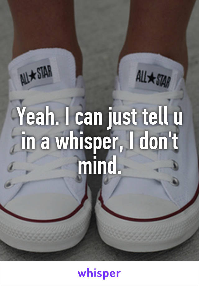 Yeah. I can just tell u in a whisper, I don't mind.